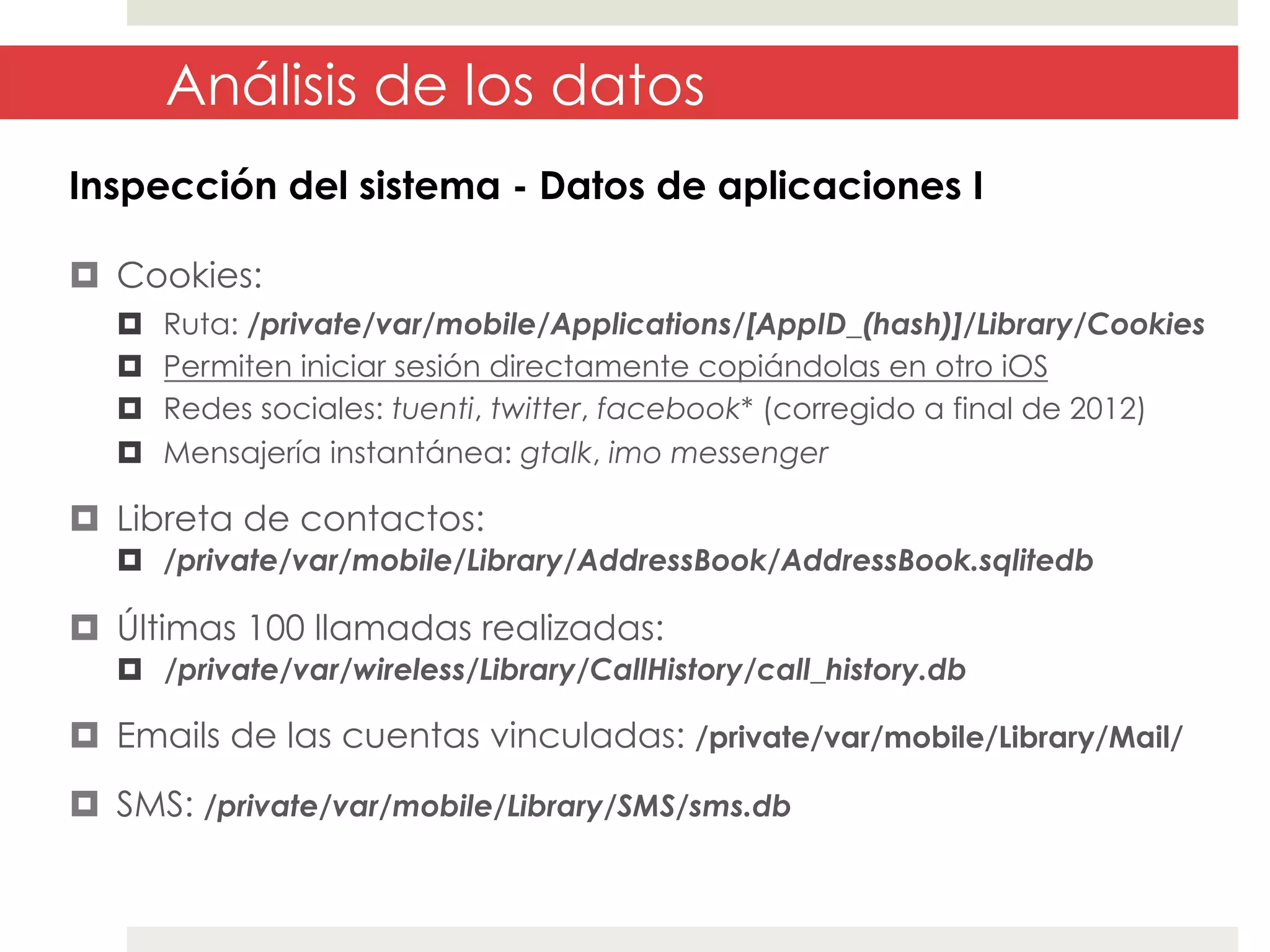 Análisis de los datos
Inspección del sistema - Datos de aplicaciones I
¤  Cookies:
¤ 
¤ 
¤ 
¤ 

Ruta: /private/var/mobile/Applications/[AppID_(hash)]/Library/Cookies
Permiten iniciar sesión directamente copiándolas en otro iOS
Redes sociales: tuenti, twitter, facebook* (corregido a final de 2012)
Mensajería instantánea: gtalk, imo messenger

¤  Libreta de contactos:
¤  /private/var/mobile/Library/AddressBook/AddressBook.sqlitedb

¤  Últimas 100 llamadas realizadas:
¤  /private/var/wireless/Library/CallHistory/call_history.db

¤  Emails de las cuentas vinculadas: /private/var/mobile/Library/Mail/
¤  SMS: /private/var/mobile/Library/SMS/sms.db

 
