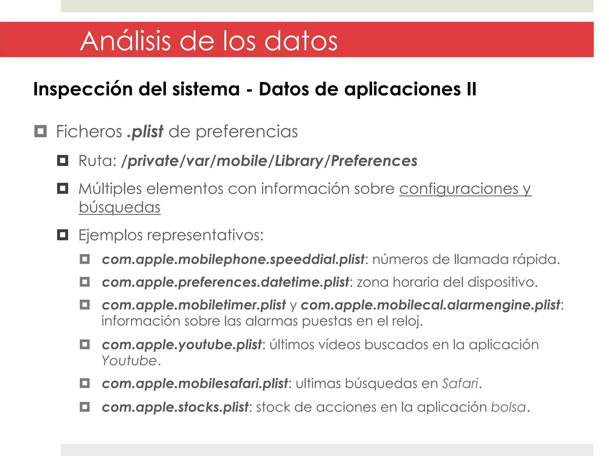 Análisis de los datos
Inspección del sistema - Datos de aplicaciones II
¤  Ficheros .plist de preferencias
¤  Ruta: /private/var/mobile/Library/Preferences
¤  Múltiples elementos con información sobre configuraciones y
búsquedas
¤  Ejemplos representativos:
¤  com.apple.mobilephone.speeddial.plist: números de llamada rápida.
¤  com.apple.preferences.datetime.plist: zona horaria del dispositivo.
¤  com.apple.mobiletimer.plist y com.apple.mobilecal.alarmengine.plist:
información sobre las alarmas puestas en el reloj.
¤  com.apple.youtube.plist: últimos vídeos buscados en la aplicación
Youtube.
¤  com.apple.mobilesafari.plist: ultimas búsquedas en Safari.
¤  com.apple.stocks.plist: stock de acciones en la aplicación bolsa.

 