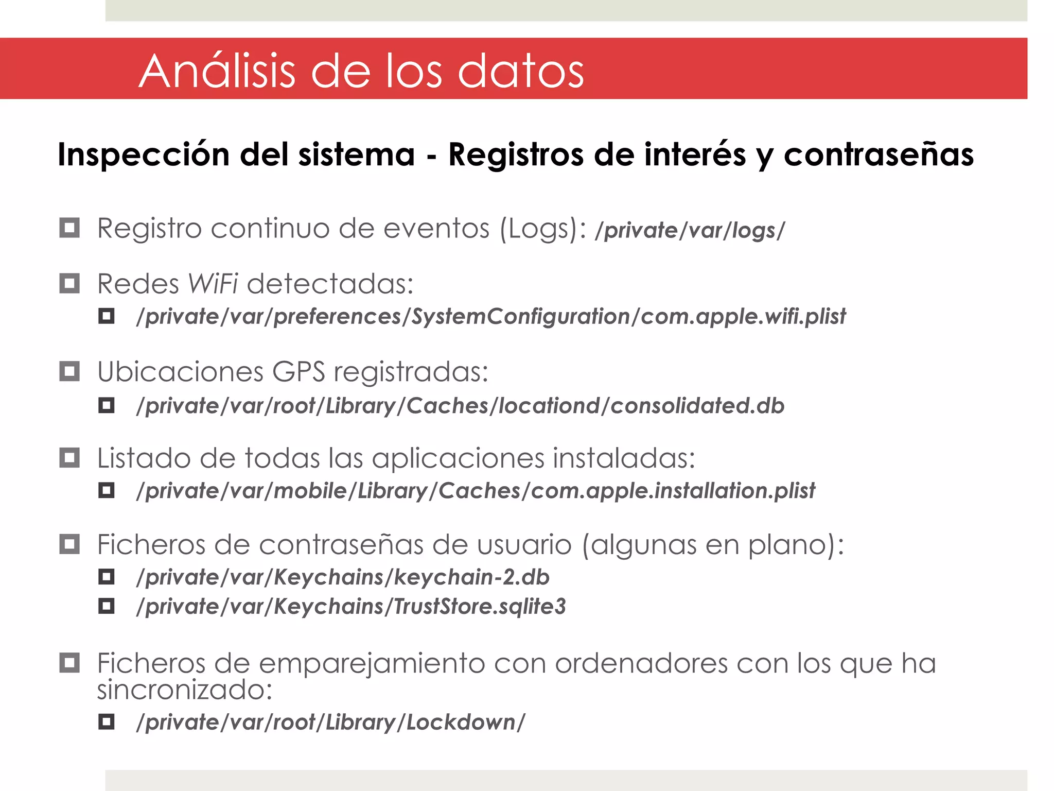 Análisis de los datos
Inspección del sistema - Registros de interés y contraseñas
¤  Registro continuo de eventos (Logs): /private/var/logs/
¤  Redes WiFi detectadas:
¤  /private/var/preferences/SystemConfiguration/com.apple.wifi.plist

¤  Ubicaciones GPS registradas:
¤  /private/var/root/Library/Caches/locationd/consolidated.db

¤  Listado de todas las aplicaciones instaladas:
¤  /private/var/mobile/Library/Caches/com.apple.installation.plist

¤  Ficheros de contraseñas de usuario (algunas en plano):
¤  /private/var/Keychains/keychain-2.db
¤  /private/var/Keychains/TrustStore.sqlite3

¤  Ficheros de emparejamiento con ordenadores con los que ha
sincronizado:
¤  /private/var/root/Library/Lockdown/

 