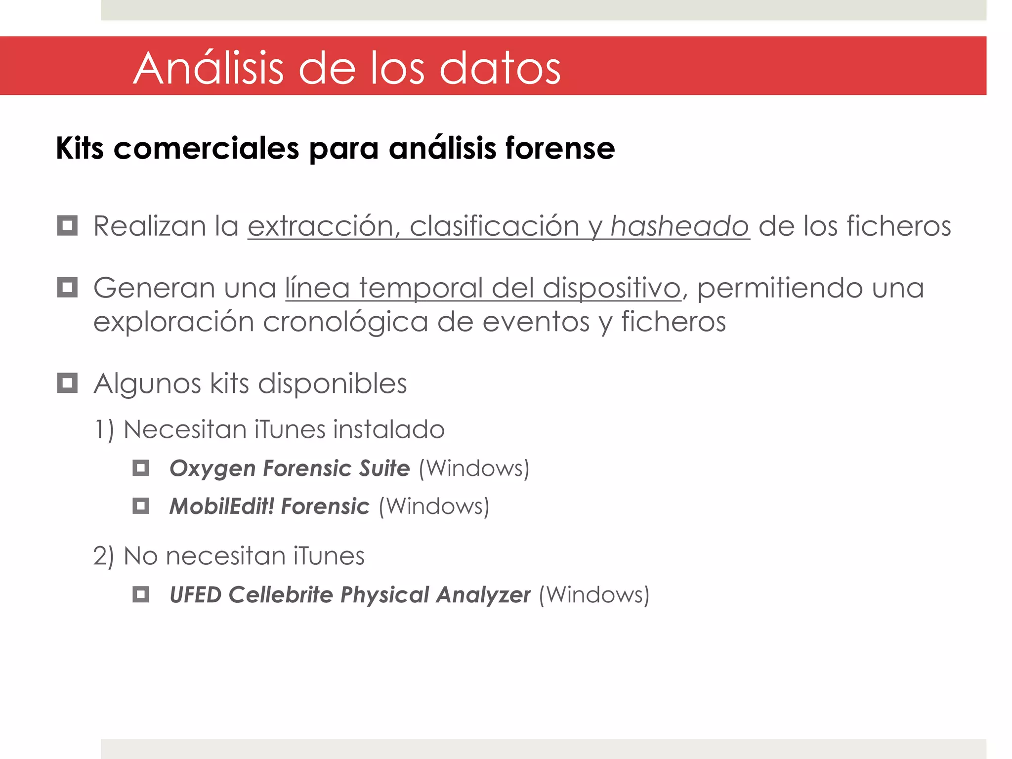 Análisis de los datos
Kits comerciales para análisis forense
¤  Realizan la extracción, clasificación y hasheado de los ficheros
¤  Generan una línea temporal del dispositivo, permitiendo una
exploración cronológica de eventos y ficheros
¤  Algunos kits disponibles
1) Necesitan iTunes instalado
¤  Oxygen Forensic Suite (Windows)
¤  MobilEdit! Forensic (Windows)

2) No necesitan iTunes
¤  UFED Cellebrite Physical Analyzer (Windows)

 