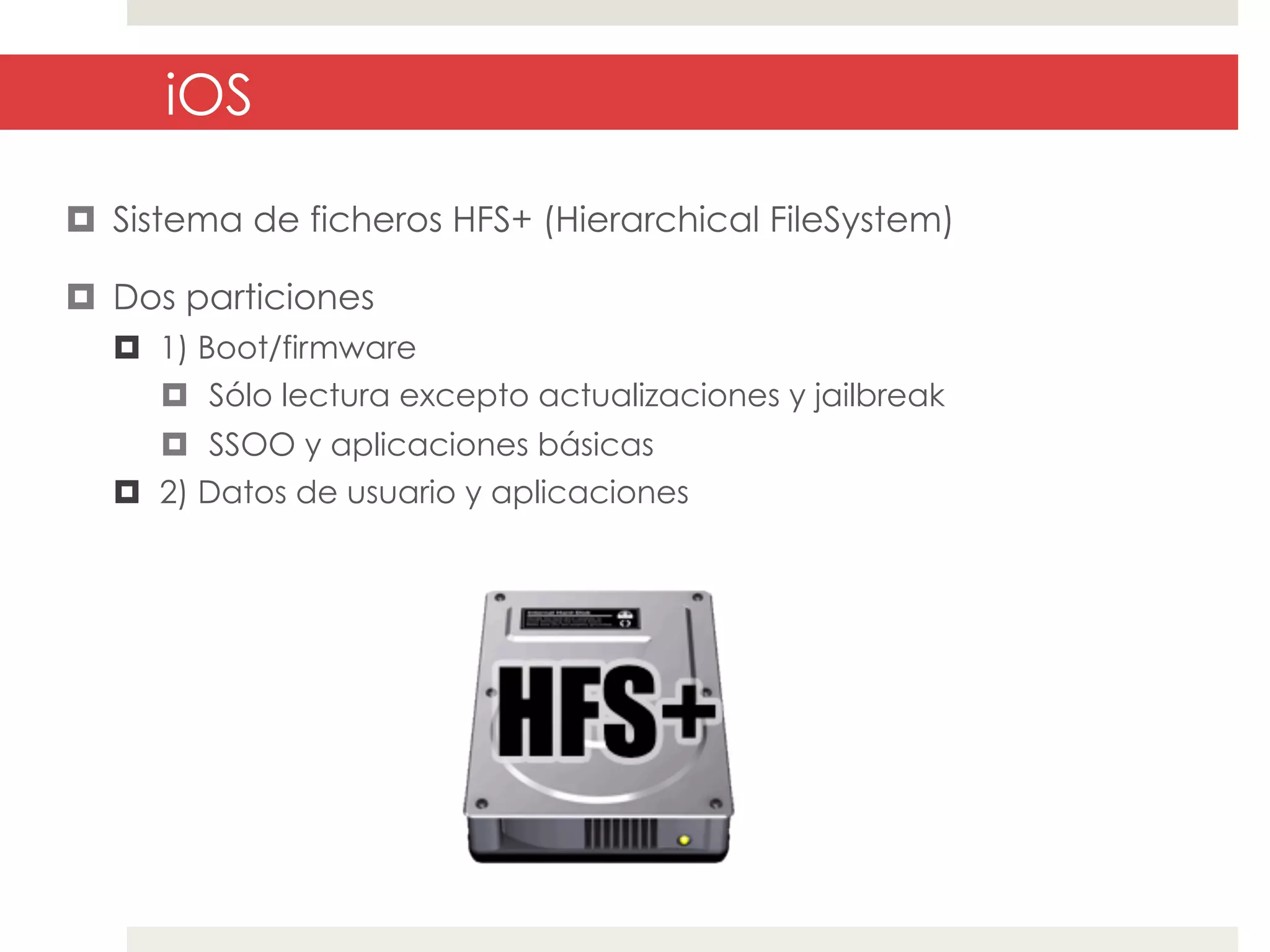 iOS
¤  Sistema de ficheros HFS+ (Hierarchical FileSystem)
¤  Dos particiones
¤  1) Boot/firmware
¤  Sólo lectura excepto actualizaciones y jailbreak
¤  SSOO y aplicaciones básicas
¤  2) Datos de usuario y aplicaciones

 