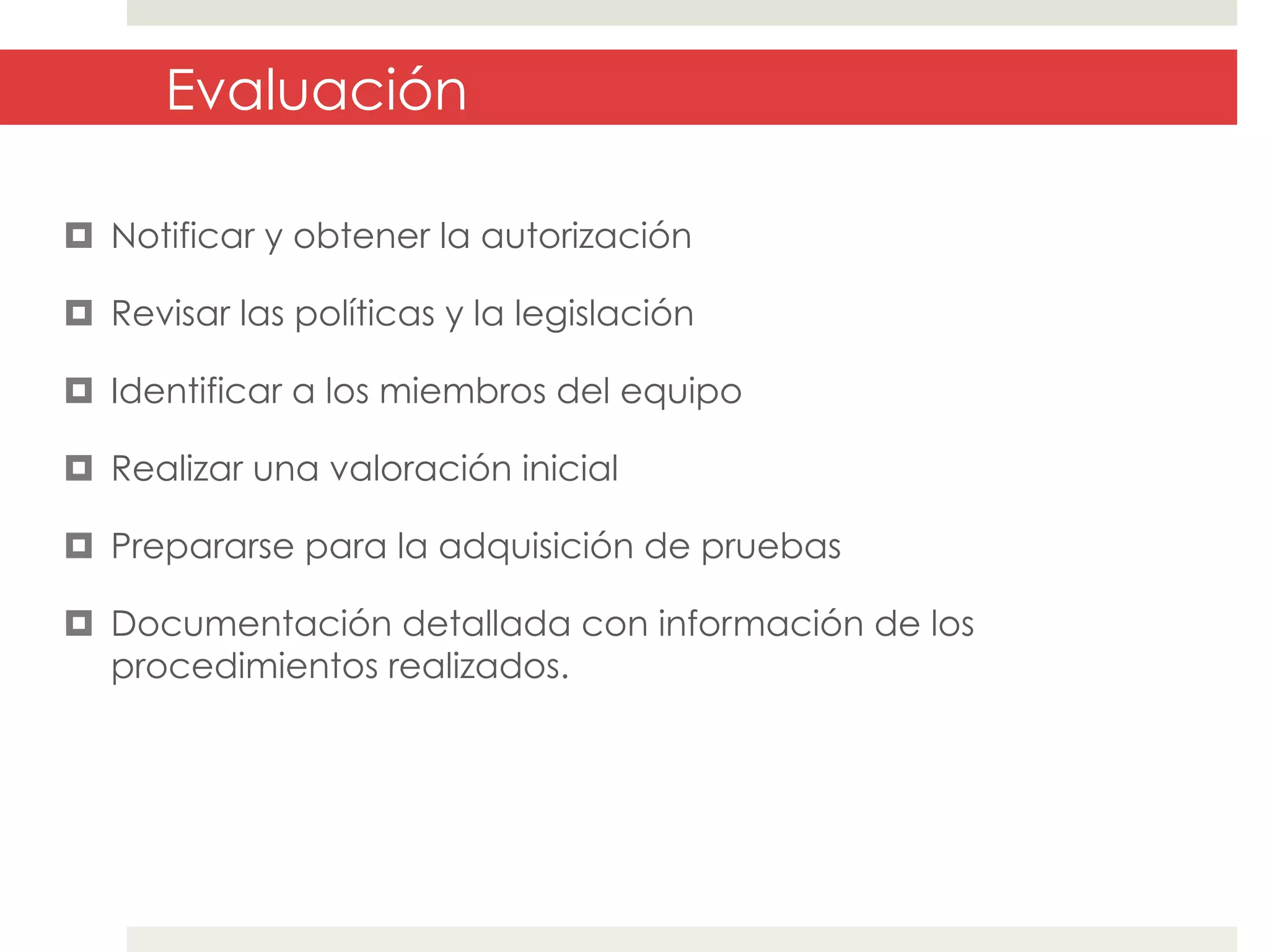 Evaluación
¤  Notificar y obtener la autorización
¤  Revisar las políticas y la legislación
¤  Identificar a los miembros del equipo
¤  Realizar una valoración inicial
¤  Prepararse para la adquisición de pruebas
¤  Documentación detallada con información de los
procedimientos realizados.

 