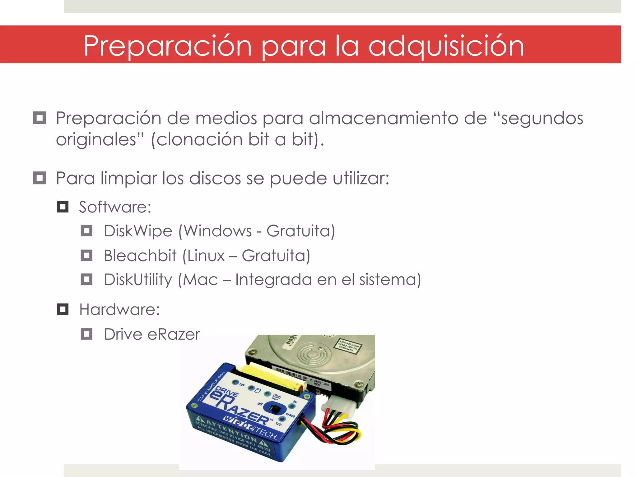 Preparación para la adquisición
¤  Preparación de medios para almacenamiento de “segundos
originales” (clonación bit a bit).
¤  Para limpiar los discos se puede utilizar:
¤  Software:
¤  DiskWipe (Windows - Gratuita)
¤  Bleachbit (Linux – Gratuita)
¤  DiskUtility (Mac – Integrada en el sistema)
¤  Hardware:
¤  Drive eRazer

 