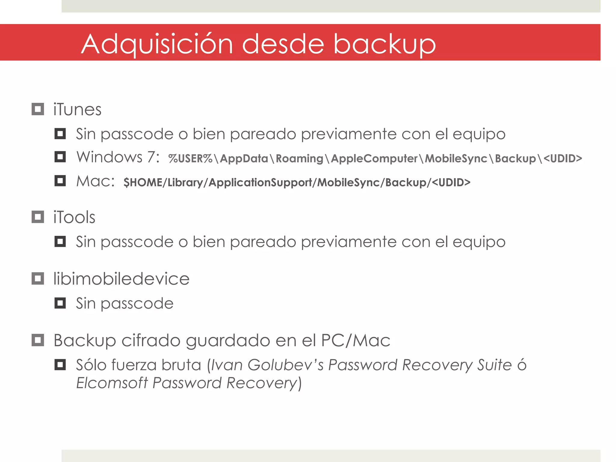 Adquisición desde backup
¤  iTunes
¤  Sin passcode o bien pareado previamente con el equipo
¤  Windows 7: %USER%AppDataRoamingAppleComputerMobileSyncBackup<UDID>
¤  Mac:

$HOME/Library/ApplicationSupport/MobileSync/Backup/<UDID>

¤  iTools
¤  Sin passcode o bien pareado previamente con el equipo

¤  libimobiledevice
¤  Sin passcode

¤  Backup cifrado guardado en el PC/Mac
¤  Sólo fuerza bruta (Ivan Golubev’s Password Recovery Suite ó
Elcomsoft Password Recovery)

 