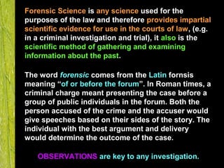 How does
the CSI
team
SOLVE
CASES?
Forensic Science is any science used for the
purposes of the law and therefore provides impartial
scientific evidence for use in the courts of law, (e.g.
in a criminal investigation and trial), it also is the
scientific method of gathering and examining
information about the past.
The word forensic comes from the Latin fornsis
meaning “of or before the forum”. In Roman times, a
criminal charge meant presenting the case before a
group of public individuals in the forum. Both the
person accused of the crime and the accuser would
give speeches based on their sides of the story. The
individual with the best argument and delivery
would determine the outcome of the case.
OBSERVATIONS are key to any investigation.
 