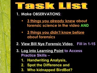 1. Make OBSERVATIONS:
• 3 things you already knew about
forensic science in the video AND
• 3 things you didn’t know before
about forensics
2. View Bill Nye Forensic Video – Fill in 1-15
3. Log into Learning Point to Access
Practice Skills –
1. Handwriting Analysis,
2. Spot the Difference and
3. Who kidnapped BirdBot?
 