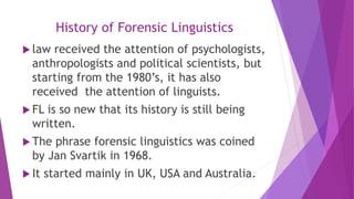 History of Forensic Linguistics
 law received the attention of psychologists,
anthropologists and political scientists, but
starting from the 1980’s, it has also
received the attention of linguists.
 FL is so new that its history is still being
written.
 The phrase forensic linguistics was coined
by Jan Svartik in 1968.
 It started mainly in UK, USA and Australia.
 