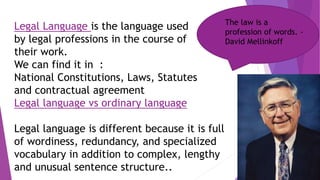 Legal Language is the language used
by legal professions in the course of
their work.
We can find it in :
National Constitutions, Laws, Statutes
and contractual agreement
Legal language vs ordinary language
Legal language is different because it is full
of wordiness, redundancy, and specialized
vocabulary in addition to complex, lengthy
and unusual sentence structure..
The law is a
profession of words. -
David Mellinkoff
 