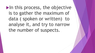 In this process, the objective
is to gather the maximum of
data ( spoken or written) to
analyse it, and try to narrow
the number of suspects.
 
