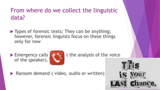 From where do we collect the linguistic
data?
 Types of forensic texts: They can be anything;
however, forensic linguists focus on these things
only for now
 Emergency calls ( the analysis of the voice
of the speaker).
 Ransom demand ( video, audio or written)
 