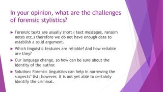 In your opinion, what are the challenges
of forensic stylistics?
 Forensic texts are usually short ( text messages, ransom
notes etc.) therefore we do not have enough data to
establish a solid argument.
 Which linguistic features are reliable? And how reliable
are they?
 Our language change, so how can be sure about the
identity of the author.
 Solution: Forensic linguistics can help in narrowing the
suspects’ list; however, it is not yet able to certainly
identify the criminal.
 