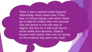 There is also a method called linguistic
dialectology which means that if they
hear a criminal saying ( wah which means
yes in Algerian Arabic) they will conclude
that this person is from the west of
Algeria. But how far is this true? Due to
social media and television, dialects
became more similar than ever, so relying
on this evidence may seem very weak.
 