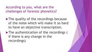 According to you, what are the
challenges of forensic phonetics?
The quality of the recordings because
of the noise which will make it so hard
to have an objective transcription.
The authentication of the recordings (
if there is any change in the
recordings)
 