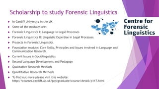 Scholarship to study Forensic Linguistics
 In Cardiff University in the UK
 Some of the modules are:
 Forensic Linguistics I: Language in Legal Processes
 Forensic Linguistics II: Linguistic Expertise in Legal Processes
 Projects in Forensic Linguistics
 Foundation module: Core Skills, Principles and Issues involved in Language and
Communication Research
 Current Issues in Sociolinguistics
 Second Language Development and Pedagogy
 Qualitative Research Methods
 Quantitative Research Methods
 To find out more please visit this website:
http://courses.cardiff.ac.uk/postgraduate/course/detail/p117.html
 