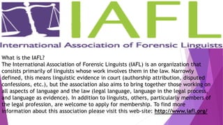What is the IAFL?
The International Association of Forensic Linguists (IAFL) is an organization that
consists primarily of linguists whose work involves them in the law. Narrowly
defined, this means linguistic evidence in court (authorship attribution, disputed
confessions, etc.), but the association also aims to bring together those working on
all aspects of language and the law (legal language, language in the legal process,
and language as evidence). In addition to linguists, others, particularly members of
the legal profession, are welcome to apply for membership. To find more
information about this association please visit this web-site: http://www.iafl.org/
 