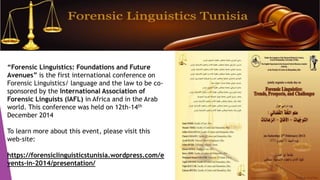“Forensic Linguistics: Foundations and Future
Avenues” is the first international conference on
Forensic Linguistics/ language and the law to be co-
sponsored by the International Association of
Forensic Linguists (IAFL) in Africa and in the Arab
world. This conference was held on 12th-14th
December 2014
To learn more about this event, please visit this
web-site:
https://forensiclinguisticstunisia.wordpress.com/e
vents-in-2014/presentation/
 