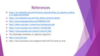 References
 https://en.wikipedia.org/wiki/Forensic_linguistics#Use_of_linguistic_evidenc
e_in_legal_proceedings
 https://en.wikipedia.org/wiki/Alex_Blake_(Criminal_Minds)
 http://www.languageandlaw.org/FORENSIC.HTM
 http://idiom.ucsd.edu/~schane/law/introduction.pdf
 https://www.youtube.com/watch?v=-01uO3uTrgk
 https://www.youtube.com/watch?v=n4wZ-O_f5ds
 The_Routledge_Handbook_of_Applied_Linguistics
 http://www.iafl.org/
 http://www.newyorker.com/magazine/2012/07/23/words-on-trial
 