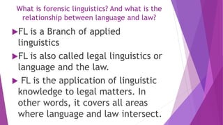 FL is a Branch of applied
linguistics
FL is also called legal linguistics or
language and the law.
 FL is the application of linguistic
knowledge to legal matters. In
other words, it covers all areas
where language and law intersect.
What is forensic linguistics? And what is the
relationship between language and law?
 