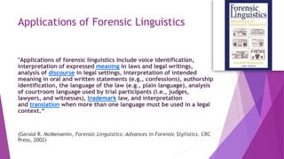 Applications of Forensic Linguistics
"Applications of forensic linguistics include voice identification,
interpretation of expressed meaning in laws and legal writings,
analysis of discourse in legal settings, interpretation of intended
meaning in oral and written statements (e.g., confessions), authorship
identification, the language of the law (e.g., plain language), analysis
of courtroom language used by trial participants (i.e., judges,
lawyers, and witnesses), trademark law, and interpretation
and translation when more than one language must be used in a legal
context.“
(Gerald R. McMenamin, Forensic Linguistics: Advances in Forensic Stylistics. CRC
Press, 2002)
 