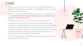 Cont.
✓ The starting point for authorship analysis has traditionally been the
premise that every native speaker has an idiolect and uses language
in unique and distinct ways.
✓ Forensic linguists have therefore worked with ‘the assumption that
(...) idiolect will manifest itself through distinctive and idiosyncratic
choices in speech and writing’.
✓ The theory is applied by forensic linguists to various degrees.
✓ One approach stems from the cognitive theory of idiolect (also
referred to as stylometry), which relies on quantitatively measurable
aspects of individual’s cognitive capacity such as syntactic and
sentential complexity, vocabulary richness, word frequency, content
analysis, readability measures, use of punctuation and errors in
punctuation, grammar, spelling or word forms.
✓ The clear advantage of the approach is its quantifiability that is often
perceived as more objective.
10
 