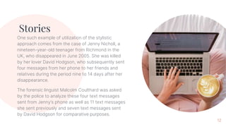 Stories
One such example of utilization of the stylistic
approach comes from the case of Jenny Nicholl, a
nineteen-year-old teenager from Richmond in the
UK, who disappeared in June 2005. She was killed
by her lover David Hodgson, who subsequently sent
four messages from her phone to her friends and
relatives during the period nine to 14 days after her
disappearance.
The forensic linguist Malcolm Coulthard was asked
by the police to analyze these four text messages
sent from Jenny’s phone as well as 11 text messages
she sent previously and seven text messages sent
by David Hodgson for comparative purposes.
12
 