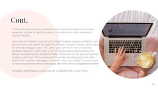 Cont.
Coulthard analyzed Jenny’s undisputed messages and Hodgson’s messages
separately in order to identify a series of consistent and distinctive lexical
choices for both.
Jenny was more likely to use ‘my’ and ‘myself’ whereas Hodgson tended to use
pronouns ‘me’ and ‘meself’ characteristic of North Yorkshire variety; Jenny used
‘im’ whereas Hodgson used ‘I am’; Jenny used ‘am not’ or ‘I’m not’ whereas
Hodgson used ‘aint’; Jenny used ‘2’ for ‘to’ without space afterwards but this
feature was missing from Hodgson’s texts; Jenny used ‘cu’ for ‘see you’ whereas
Hodgson used ‘cya’. The comparison of these features alongside a few other
ones in the three text messages of unknown authorship helped Coulthard come
to the conclusion that the text messages sent after Jenny’s disappearance were
consistent with Hodgson’s style, but not compatible with Jenny’s style.
13
 