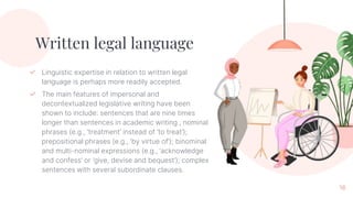 16
Written legal language
✓ Linguistic expertise in relation to written legal
language is perhaps more readily accepted.
✓ The main features of impersonal and
decontextualized legislative writing have been
shown to include: sentences that are nine times
longer than sentences in academic writing , nominal
phrases (e.g., ‘treatment’ instead of ‘to treat’);
prepositional phrases (e.g., ‘by virtue of’); binominal
and multi-nominal expressions (e.g., ‘acknowledge
and confess’ or ‘give, devise and bequest’); complex
sentences with several subordinate clauses.
 