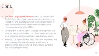 Cont.
✓ The Plain Language Movement and its UK-based Plain
English Campaign, have been advocating for improving
readability and overall presentation and organization of
legal documents and different forms of institutional
communication since the 1970s.
✓ Coulthard et al. show a shift towards a more personable
style, including the introduction of numbered sections as
a co-reference device creating a hypertext document.
✓ Adler (2012) argues for the need to further implement the
plain language drafting strategies, which include
organizational, design-related, grammatical, syntactic
and lexical simplifications.
17
 