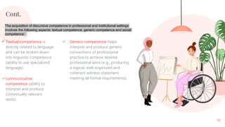 Textual competence is
directly related to language
and can be broken down
into linguistic competence
(ability to use specialized
language).
Cont.
✓communicative
competence (ability to
interpret and produce
contextually relevant
texts).
19
✓ Generic competence helps
interpret and produce generic
conventions of professional
practice to achieve desired
professional aims (e.g., producing
a logical, well-organized and
coherent witness statement
meeting all formal requirements).
The acquisition of discursive competence in professional and institutional settings
involves the following aspects: textual competence, generic competence and social
competence:
 