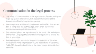 Communication in the legal process
✓ The study of communication in the legal process focuses mostly on
legal-lay spoken interactions, but also communication at the
intersection of written and spoken genres.
✓ Due to syntactic and lexical complexities and the fact that written
text is being read out by the judge, jurors often experience
problems understanding instructions.
✓ Since the recipients are lay members of the public, the techniques
of the Plain Language Movement become important to ensure the
text is accessible.
✓ One example of a successful linguistic intervention is Tiersma’s
involvement in the simplification of juror instructions in California;
Table 11.1 shows the beginning of the older version alongside the
new one:
21
 