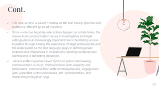 Cont.
✓ The new version is easier to follow as the text clearly specifies and
illustrates different types of evidence.
✓ Since numerous legal-lay interactions happen on a daily basis, the
research on communication issues in investigative and legal
settings plays an increasingly important role in facilitating access
to justice through raising the awareness of legal professionals and
the wider public to the role language plays in defining power
relations and imbalances in interactions, eliciting narratives and
confessions or detecting deception.
✓ Recent edited volumes cover topics on police interviewing,
communication in court, communication with suspects and
defendants, communication with victims/witnesses, engagement
with vulnerable victims/witnesses, self-representation, and
interpreting in legal settings.
23
 