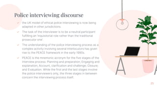 Police interviewing discourse
✓ the UK model of ethical police interviewing is now being
adapted in other jurisdictions.
✓ The task of the interviewer is to be a neutral participant
fulfilling an ‘inquisitorial role rather than the traditional
prosecutor one’.
✓ The understanding of the police interviewing process as a
complex activity involving several interlocutors has given
rise to the PEACE framework in the early 1990s.
✓ PEACE is the mnemonic acronym for the five stages of the
interview process: Planning and preparation; Engaging and
explanation; Account, clarification and challenge; Closure;
and Evaluation. While the first and the last stages involve
the police interviewers only, the three stages in between
concern the interviewing process itself.
25
 