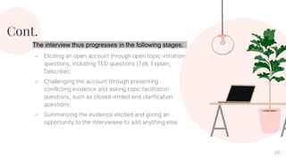 Cont.
✓ Eliciting an open account through open topic-initiation
questions, including TED questions (Tell, Explain,
Describe);
✓ Challenging the account through presenting
conflicting evidence and asking topic facilitation
questions, such as closed-ended and clarification
questions;
✓ Summarizing the evidence elicited and giving an
opportunity to the interviewee to add anything else.
26
The interview thus progresses in the following stages:
 