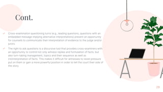 Cont.
✓ Cross-examination questioning turns (e.g., leading questions, questions with an
embedded message implying alternative interpretations) present an opportunity
for counsels to communicate their interpretation of evidence to the judge and/or
jurors.
✓ The right to ask questions is a discursive tool that provides cross-examiners with
an opportunity to control not only witness replies and formulation of facts, but
also turn-taking management, topics and their sequence as well as
(re)interpretation of facts. This makes it difficult for witnesses to resist pressure
put on them or gain a more powerful position in order to tell the court their side of
the story.
29
 