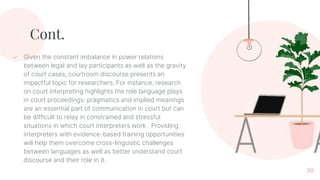 Cont.
✓ Given the constant imbalance in power relations
between legal and lay participants as well as the gravity
of court cases, courtroom discourse presents an
impactful topic for researchers. For instance, research
on court interpreting highlights the role language plays
in court proceedings: pragmatics and implied meanings
are an essential part of communication in court but can
be difficult to relay in constrained and stressful
situations in which court interpreters work . Providing
interpreters with evidence-based training opportunities
will help them overcome cross-linguistic challenges
between languages as well as better understand court
discourse and their role in it.
30
 