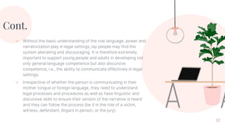 Cont.
✓ Without the basic understanding of the role language, power and
narrativization play in legal settings, lay people may find the
system alienating and discouraging. It is therefore extremely
important to support young people and adults in developing not
only general language competence but also discursive
competence, i.e., the ability to communicate effectively in legal
settings.
✓ Irrespective of whether the person is communicating in their
mother tongue or foreign language, they need to understand
legal processes and procedures as well as have linguistic and
discursive skills to ensure their version of the narrative is heard
and they can follow the process (be it in the role of a victim,
witness, defendant, litigant in person, or the jury).
32
 