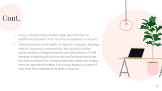 Cont.
✓ Cross-cultural communication skills are therefore an
additional competence for non-native speakers to acquire.
✓ General English and English for Specific Purposes; develop
specific discursive competences and acquire a better
understanding of legal processes and procedures. A shift
towards integrating discursive and professional practices
into the curriculum for young people and adults will enable
them to function efficiently in pursuing access to justice if
they ever find themselves in such a situation.
33
 