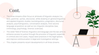 Cont.
✓ The three streams often focus on all levels of linguistic analysis (i.e.,
lexis, grammar, syntax, discourse), while drawing on general linguistics
and applied linguistic studies (sociolinguistics, pragmatics, discourse
analysis, psycholinguistics, conversation analysis, first/ second
language acquisition) as well as non-linguistic disciplines (law,
criminology, psychology, forensic sciences).
✓ The wider field of forensic linguistics and language and the law aims to
enhance access to justice through the provision of linguistic expertise
in criminal and civil cases, impact best practices in the legal sphere,
and improve communication in legal and investigative settings.
✓ This chapter presents recent developments in all three streams
5
 