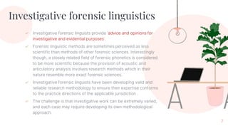 Investigative forensic linguistics
✓ Investigative forensic linguists provide ‘advice and opinions for
investigative and evidential purposes’.
✓ Forensic linguistic methods are sometimes perceived as less
scientific than methods of other forensic sciences. Interestingly
though, a closely related field of forensic phonetics is considered
to be more scientific because the provision of acoustic and
articulatory analysis involves research methods which in their
nature resemble more exact forensic sciences.
✓ Investigative forensic linguists have been developing valid and
reliable research methodology to ensure their expertise conforms
to the practice directions of the applicable jurisdiction .
✓ The challenge is that investigative work can be extremely varied,
and each case may require developing its own methodological
approach.
7
 