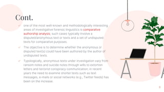 Cont.
✓ one of the most well-known and methodologically interesting
areas of investigative forensic linguistics is comparative
authorship analysis; such cases typically involve a
disputed/anonymous text or texts and a set of undisputed
texts for comparative purposes.
✓ The objective is to determine whether the anonymous or
disputed text(s) could have been authored by the author of
undisputed texts.
✓ Typologically, anonymous texts under investigation vary from
ransom notes and suicide notes through wills to extortion
letters and terrorist conspiracy communication; in recent
years the need to examine shorter texts such as text
messages, e-mails or social networks (e.g., Twitter feeds) has
been on the increase.
8
 