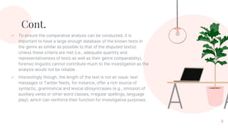 Cont.
✓ To ensure the comparative analysis can be conducted, it is
important to have a large enough database of the known texts in
the genre as similar as possible to that of the disputed text(s).
Unless these criteria are met (i.e., adequate quantity and
representativeness of texts as well as their genre comparability),
forensic linguists cannot contribute much to the investigation as the
analysis would not be reliable .
✓ Interestingly though, the length of the text is not an issue: text
messages or Twitter feeds, for instance, offer a rich source of
syntactic, grammatical and lexical idiosyncrasies (e.g., omission of
auxiliary verbs or other word classes, irregular spellings, language
play), which can reinforce their function for investigative purposes.
9
 