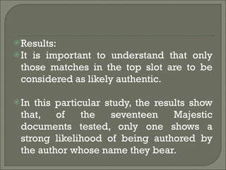 Results: It is important to understand that only those matches in the top slot are to be considered as likely authentic. In this particular study, the results show that, of the seventeen Majestic documents tested, only one shows a strong likelihood of being authored by the author whose name they bear. 