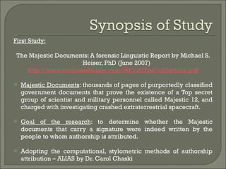 First Study: The Majestic Documents: A forensic Linguistic Report by Michael S. Heiser, PhD (June 2007) http://www.michaelsheiser.com/MJ%20Test%20article.pdf Majestic Documents : thousands of pages of purportedly classified government documents that prove the existence of a Top secret group of scientist and military personnel called Majestic 12, and charged with investigating crashed extraterrestrial spacecraft. Goal of the research : to determine whether the Majestic documents that carry a signature were indeed written by the people to whom authorship is attributed.  Adopting the computational, stylometric methods of authorship attribution – ALIAS by Dr. Carol Chaski 