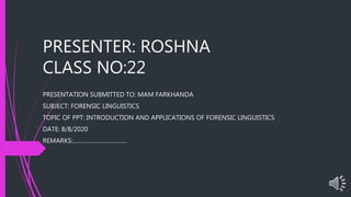 PRESENTER: ROSHNA
CLASS NO:22
PRESENTATION SUBMITTED TO: MAM FARKHANDA
SUBJECT: FORENSIC LINGUISTICS
TOPIC OF PPT: INTRODUCTION AND APPLICATIONS OF FORENSIC LINGUISTICS
DATE: 8/8/2020
REMARKS:…………………………….
 