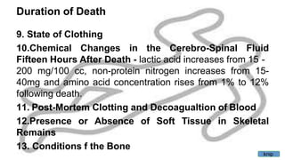Duration of Death
9. State of Clothing
10.Chemical Changes in the Cerebro-Spinal Fluid
Fifteen Hours After Death - lactic acid increases from 15 -
200 mg/100 cc, non-protein nitrogen increases from 15-
40mg and amino acid concentration rises from 1% to 12%
following death.
11. Post-Mortem Clotting and Decoagualtion of Blood
12.Presence or Absence of Soft Tissue in Skeletal
Remains
13. Conditions f the Bone
knip
 