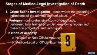 Stages of Medico-Legal Investigation of Death
1. Crime Scene Investigation - place where the essential
ingredients of the criminal act took place.
2. Autopsy - comprehensive study of dead body,
performed by a trained physician employing recognized
dissection procedure and techniques.
2 kinds of Autopsy
a. Hospital or Non-OfficialAutopsy
b. Medico-Legal or Official Examination
knip
 