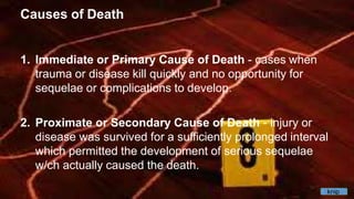 Causes of Death
1. Immediate or Primary Cause of Death - cases when
trauma or disease kill quickly and no opportunity for
sequelae or complications to develop.
2. Proximate or Secondary Cause of Death - injury or
disease was survived for a sufficiently prolonged interval
which permitted the development of serious sequelae
w/ch actually caused the death.
knip
 