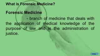 What is Forensic Medicine?
Forensic Medicine
- branch of medicine that deals with
the application of medical knowledge of the
purpose of law and in the administration of
justice.
knip
 