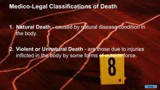 Medico-Legal Classifications of Death
1. Natural Death - caused by natural disease condition in
the body.
2. Violent or Unnatural Death - are those due to injuries
inflicted in the body by some forms of outside force.
knip
 