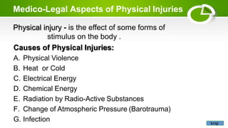 Medico-Legal Aspects of Physical Injuries
Physical injury - is the effect of some forms of
stimulus on the body .
Causes of Physical Injuries:
A. Physical Violence
B. Heat or Cold
C. Electrical Energy
D. Chemical Energy
E. Radiation by Radio-Active Substances
F. Change of Atmospheric Pressure (Barotrauma)
G. Infection knip
 